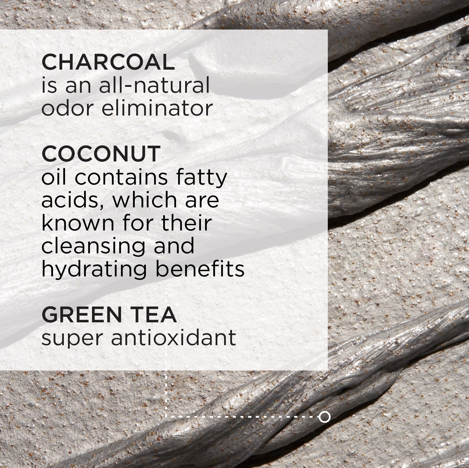 Charcoal is an all-natural odor eliminator. Coconut oil contains fatty acids, which are known for their cleansing and hydrating benefits. Green tea is a super antixoidant.